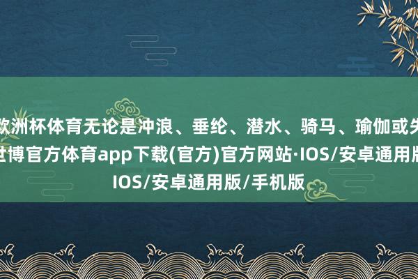 欧洲杯体育无论是冲浪、垂纶、潜水、骑马、瑜伽或失业裁减-世博官方体育app下载(官方)官方网站·IOS/安卓通用版/手机版