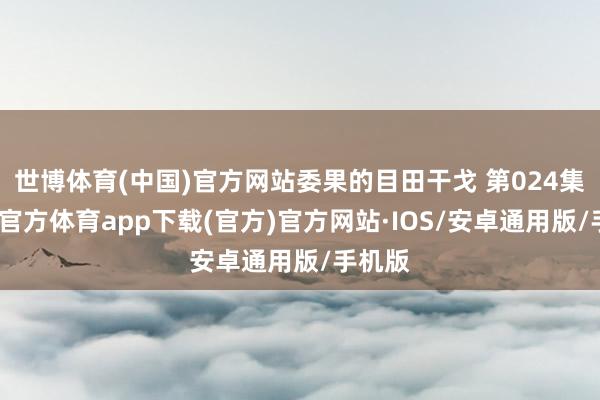 世博体育(中国)官方网站委果的目田干戈 第024集-世博官方体育app下载(官方)官方网站·IOS/安卓通用版/手机版