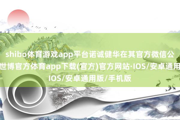 shibo体育游戏app平台诺诚健华在其官方微信公众号通知-世博官方体育app下载(官方)官方网站·IOS/安卓通用版/手机版