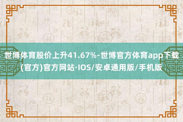 世博体育股价上升41.67%-世博官方体育app下载(官方)官方网站·IOS/安卓通用版/手机版