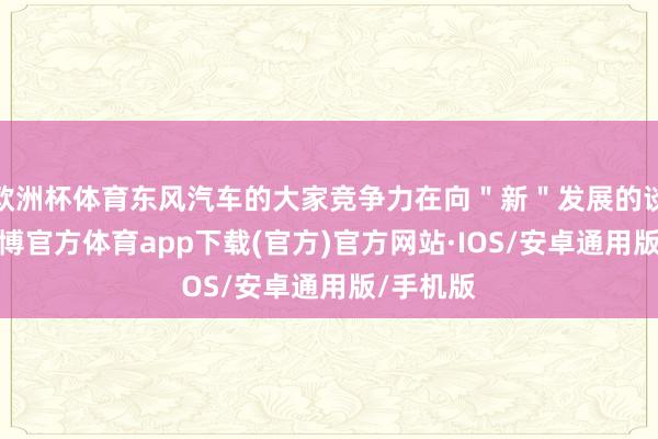 欧洲杯体育东风汽车的大家竞争力在向＂新＂发展的谈路上-世博官方体育app下载(官方)官方网站·IOS/安卓通用版/手机版