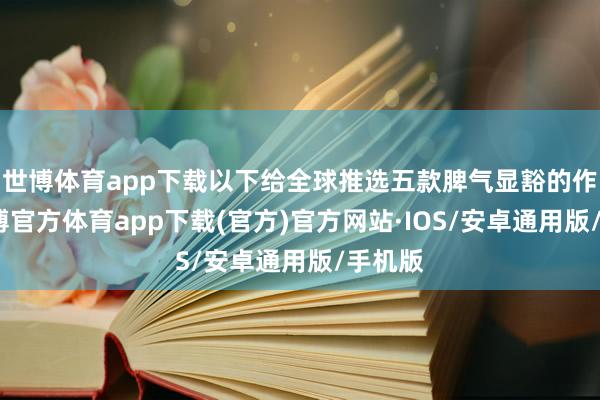 世博体育app下载以下给全球推选五款脾气显豁的作品-世博官方体育app下载(官方)官方网站·IOS/安卓通用版/手机版
