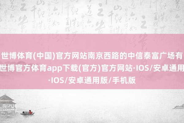世博体育(中国)官方网站南京西路的中信泰富广场有出动酒车-世博官方体育app下载(官方)官方网站·IOS/安卓通用版/手机版