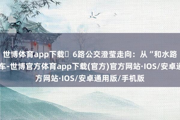世博体育app下载	6路公交澄莹走向：从“和水路口”公交站发车-世博官方体育app下载(官方)官方网站·IOS/安卓通用版/手机版