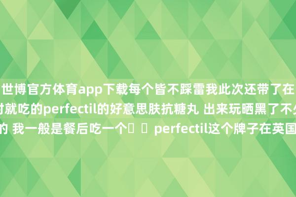 世博官方体育app下载每个皆不踩雷我此次还带了在英国🇬🇧留学时就吃的perfectil的好意思肤抗糖丸 出来玩晒黑了不少 也曾要好好调度的 我一般是餐后吃一个✔️perfectil这个牌子在英国确切是随地可见 我皆是在boots和HB买 之前还靠它转圜了一下我被英国水质肆虐的头发-世博官方体育app下载(官方)官方网站·IOS/安卓通用版/手机版