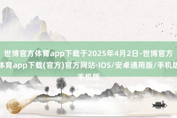 世博官方体育app下载于2025年4月2日-世博官方体育app下载(官方)官方网站·IOS/安卓通用版/手机版