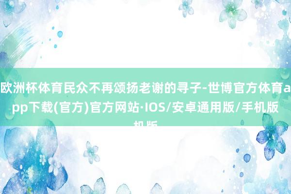 欧洲杯体育民众不再颂扬老谢的寻子-世博官方体育app下载(官方)官方网站·IOS/安卓通用版/手机版