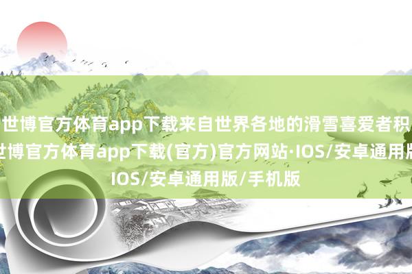 世博官方体育app下载来自世界各地的滑雪喜爱者积贮一堂-世博官方体育app下载(官方)官方网站·IOS/安卓通用版/手机版