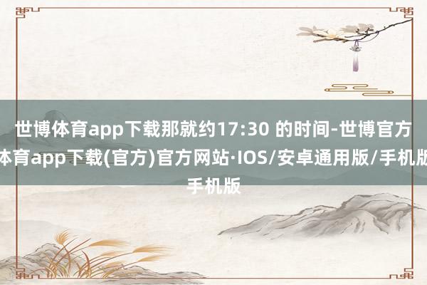 世博体育app下载那就约17:30 的时间-世博官方体育app下载(官方)官方网站·IOS/安卓通用版/手机版
