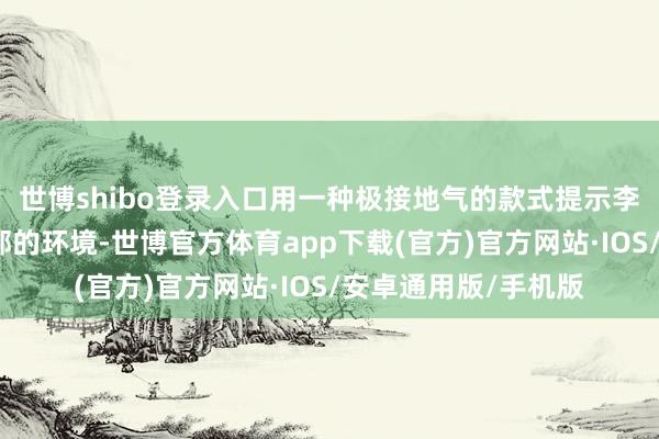 世博shibo登录入口用一种极接地气的款式提示李肇星快速融入酬酢部的环境-世博官方体育app下载(官方)官方网站·IOS/安卓通用版/手机版