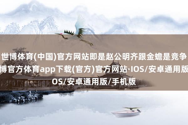 世博体育(中国)官方网站即是赵公明齐跟金蟾是竞争联系-世博官方体育app下载(官方)官方网站·IOS/安卓通用版/手机版