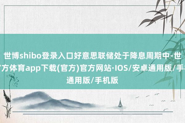 世博shibo登录入口好意思联储处于降息周期中-世博官方体育app下载(官方)官方网站·IOS/安卓通用版/手机版