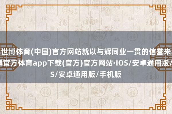 世博体育(中国)官方网站就以与辉同业一贯的信誉来看-世博官方体育app下载(官方)官方网站·IOS/安卓通用版/手机版