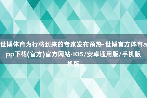 世博体育为行将到来的专家发布预热-世博官方体育app下载(官方)官方网站·IOS/安卓通用版/手机版
