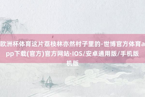 欧洲杯体育这片荔枝林亦然村子里的-世博官方体育app下载(官方)官方网站·IOS/安卓通用版/手机版