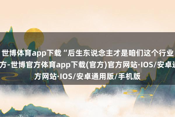 世博体育app下载“后生东说念主才是咱们这个行业的宏大活力地方-世博官方体育app下载(官方)官方网站·IOS/安卓通用版/手机版