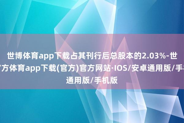 世博体育app下载占其刊行后总股本的2.03%-世博官方体育app下载(官方)官方网站·IOS/安卓通用版/手机版