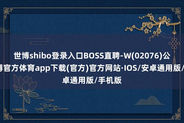 世博shibo登录入口BOSS直聘-W(02076)公布-世博官方体育app下载(官方)官方网站·IOS/安卓通用版/手机版