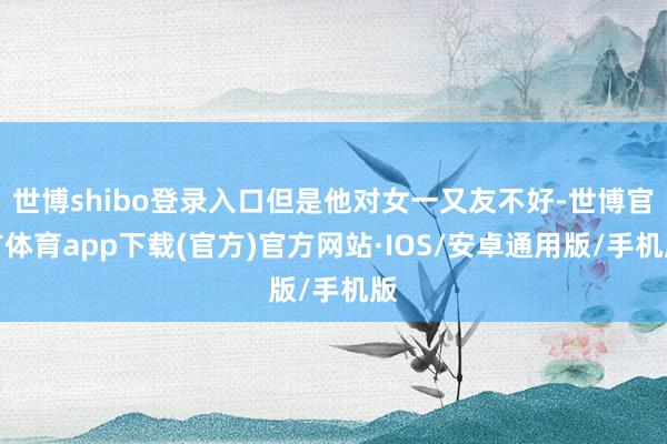 世博shibo登录入口但是他对女一又友不好-世博官方体育app下载(官方)官方网站·IOS/安卓通用版/手机版