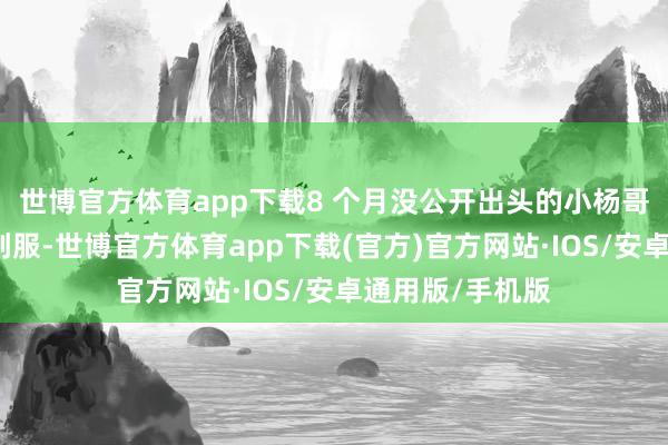 世博官方体育app下载8 个月没公开出头的小杨哥身着某品牌剖判服-世博官方体育app下载(官方)官方网站·IOS/安卓通用版/手机版