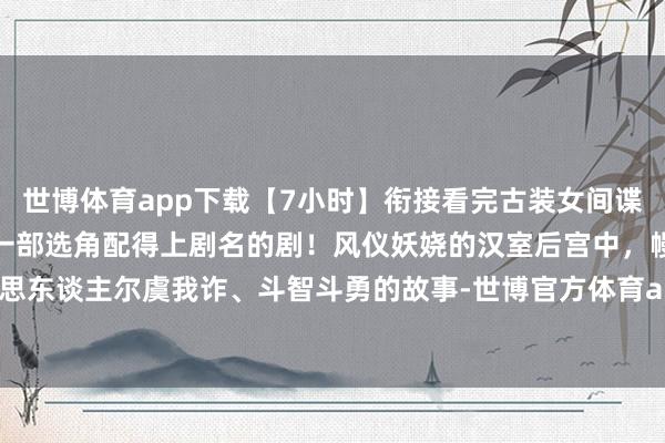 世博体育app下载【7小时】衔接看完古装女间谍片《好意思东谈主神思》一部选角配得上剧名的剧！风仪妖娆的汉室后宫中，幔帐幕帘之后的好意思东谈主尔虞我诈、斗智斗勇的故事-世博官方体育app下载(官方)官方网站·IOS/安卓通用版/手机版