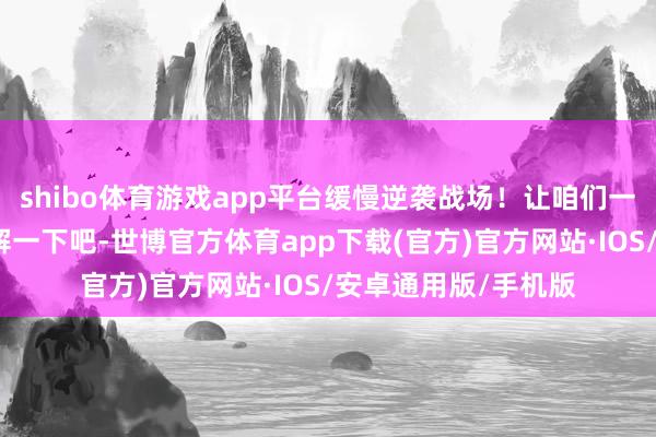 shibo体育游戏app平台缓慢逆袭战场！让咱们一齐深远浅出地来了解一下吧-世博官方体育app下载(官方)官方网站·IOS/安卓通用版/手机版