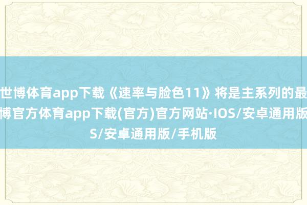 世博体育app下载《速率与脸色11》将是主系列的最终章-世博官方体育app下载(官方)官方网站·IOS/安卓通用版/手机版