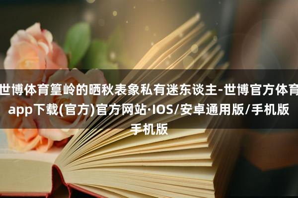 世博体育篁岭的晒秋表象私有迷东谈主-世博官方体育app下载(官方)官方网站·IOS/安卓通用版/手机版