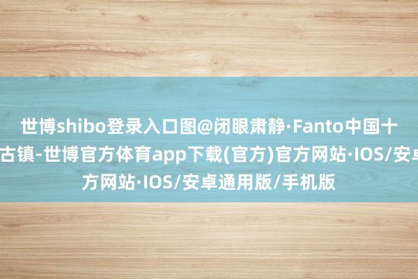 世博shibo登录入口图@闭眼肃静·Fanto中国十大古镇之一和蔼古镇-世博官方体育app下载(官方)官方网站·IOS/安卓通用版/手机版