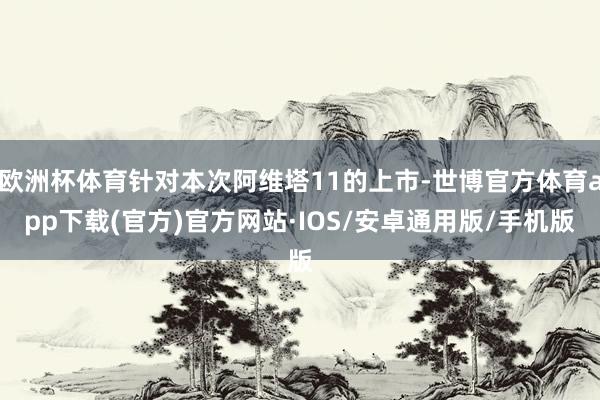 欧洲杯体育针对本次阿维塔11的上市-世博官方体育app下载(官方)官方网站·IOS/安卓通用版/手机版