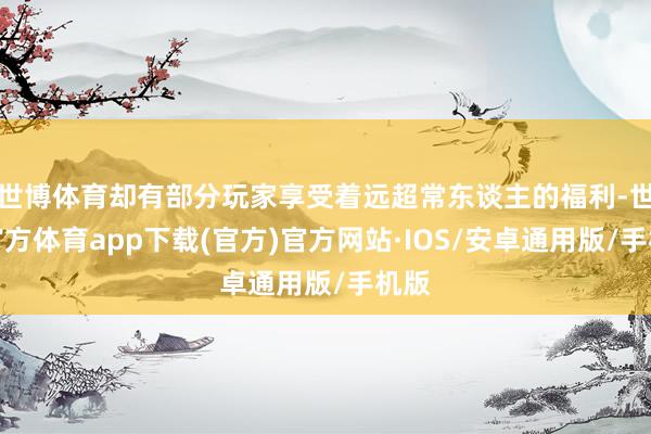 世博体育却有部分玩家享受着远超常东谈主的福利-世博官方体育app下载(官方)官方网站·IOS/安卓通用版/手机版