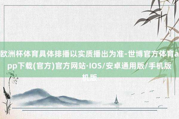 欧洲杯体育具体排播以实质播出为准-世博官方体育app下载(官方)官方网站·IOS/安卓通用版/手机版