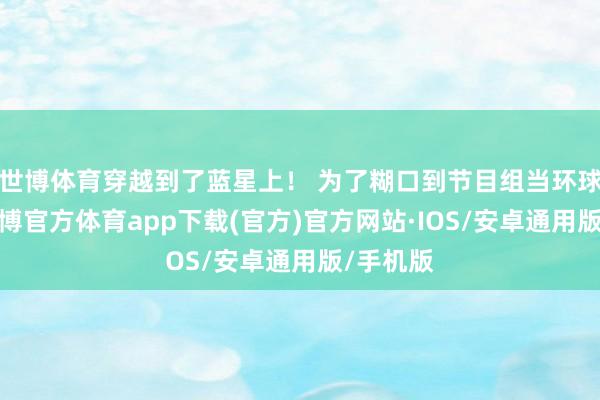 世博体育穿越到了蓝星上！ 为了糊口到节目组当环球演员-世博官方体育app下载(官方)官方网站·IOS/安卓通用版/手机版