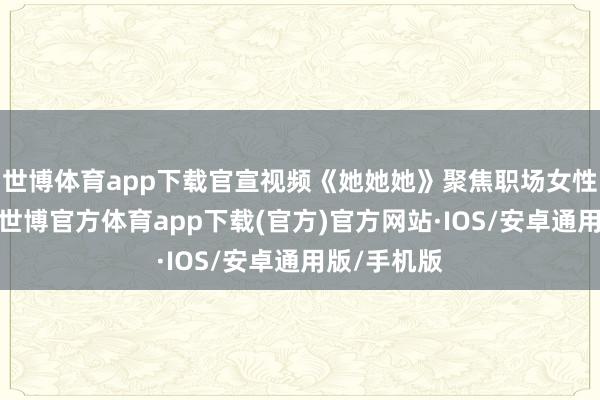 世博体育app下载官宣视频《她她她》聚焦职场女性经期逆境-世博官方体育app下载(官方)官方网站·IOS/安卓通用版/手机版
