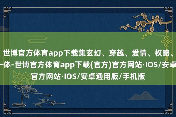 世博官方体育app下载集玄幻、穿越、爱情、权略、悬疑等元素于一体-世博官方体育app下载(官方)官方网站·IOS/安卓通用版/手机版