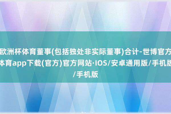 欧洲杯体育董事(包括独处非实际董事)合计-世博官方体育app下载(官方)官方网站·IOS/安卓通用版/手机版