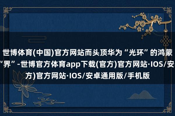 世博体育(中国)官方网站而头顶华为“光环”的鸿蒙智行凭借旗下三“界”-世博官方体育app下载(官方)官方网站·IOS/安卓通用版/手机版