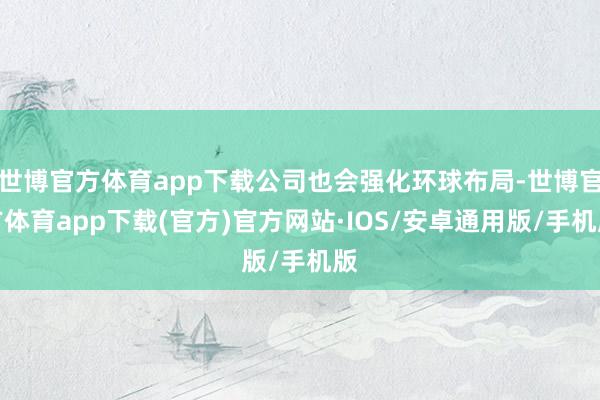 世博官方体育app下载公司也会强化环球布局-世博官方体育app下载(官方)官方网站·IOS/安卓通用版/手机版