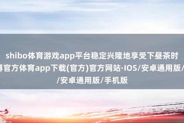 shibo体育游戏app平台稳定兴隆地享受下昼茶时光-世博官方体育app下载(官方)官方网站·IOS/安卓通用版/手机版