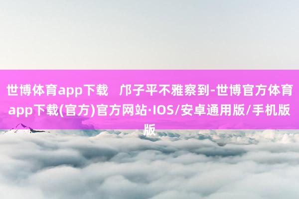 世博体育app下载   邝子平不雅察到-世博官方体育app下载(官方)官方网站·IOS/安卓通用版/手机版