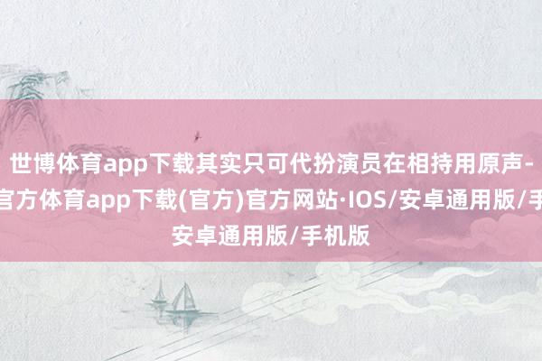 世博体育app下载其实只可代扮演员在相持用原声-世博官方体育app下载(官方)官方网站·IOS/安卓通用版/手机版