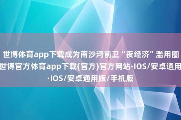 世博体育app下载成为南沙湾前卫“夜经济”滥用圈的新标杆-世博官方体育app下载(官方)官方网站·IOS/安卓通用版/手机版