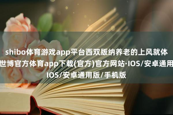shibo体育游戏app平台西双版纳养老的上风就体现出来了-世博官方体育app下载(官方)官方网站·IOS/安卓通用版/手机版