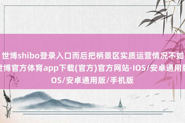 世博shibo登录入口而后把柄景区实质运营情况不如期上演-世博官方体育app下载(官方)官方网站·IOS/安卓通用版/手机版
