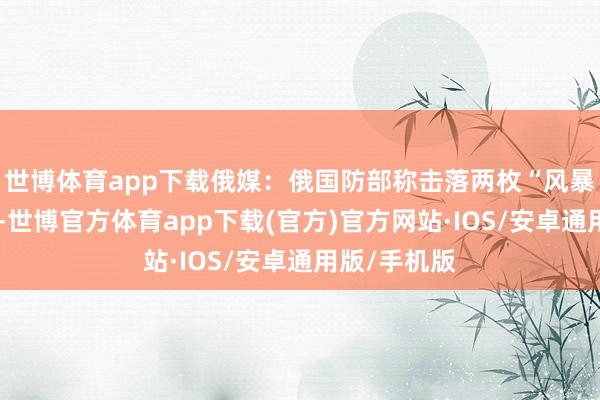 世博体育app下载俄媒：俄国防部称击落两枚“风暴暗影”导弹-世博官方体育app下载(官方)官方网站·IOS/安卓通用版/手机版