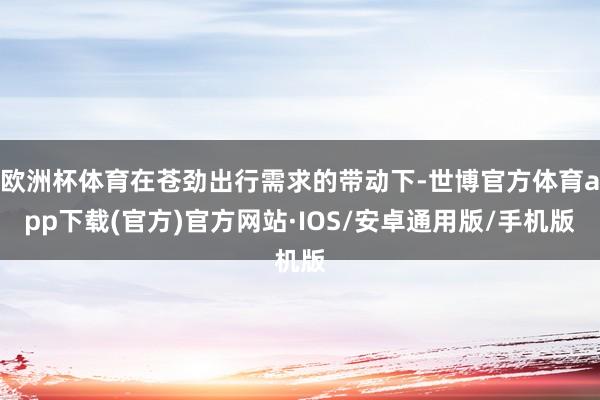 欧洲杯体育在苍劲出行需求的带动下-世博官方体育app下载(官方)官方网站·IOS/安卓通用版/手机版