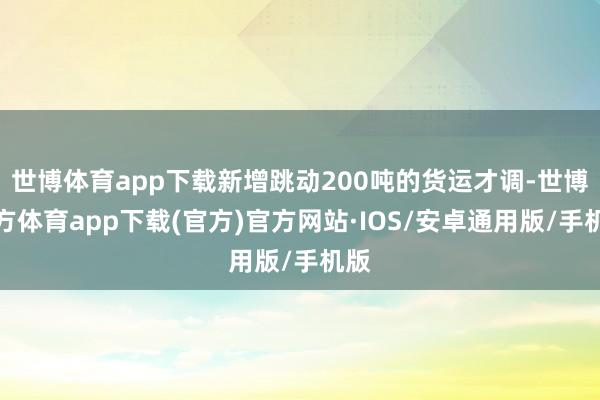 世博体育app下载新增跳动200吨的货运才调-世博官方体育app下载(官方)官方网站·IOS/安卓通用版/手机版
