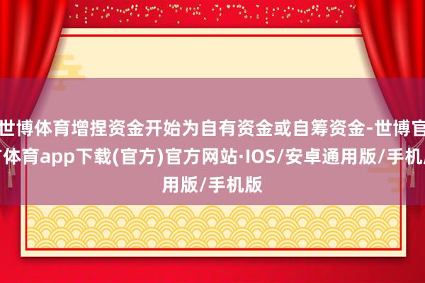 世博体育增捏资金开始为自有资金或自筹资金-世博官方体育app下载(官方)官方网站·IOS/安卓通用版/手机版