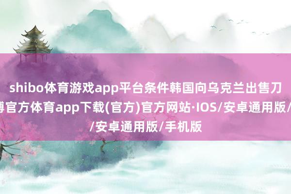 shibo体育游戏app平台条件韩国向乌克兰出售刀兵-世博官方体育app下载(官方)官方网站·IOS/安卓通用版/手机版