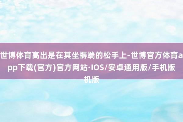 世博体育高出是在其坐褥端的松手上-世博官方体育app下载(官方)官方网站·IOS/安卓通用版/手机版